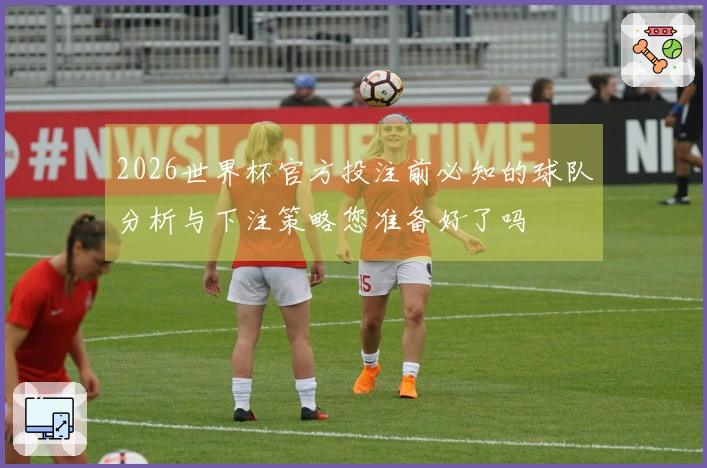 2026世界杯官方投注前必知的球队分析与下注策略您准备好了吗