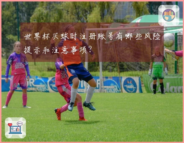 世界杯买球时注册账号有哪些风险提示和注意事项？